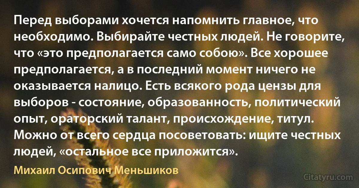 Перед выборами хочется напомнить главное, что необходимо. Выбирайте честных людей. Не говорите, что «это предполагается само собою». Все хорошее предполагается, а в последний момент ничего не оказывается налицо. Есть всякого рода цензы для выборов - состояние, образованность, политический опыт, ораторский талант, происхождение, титул. Можно от всего сердца посоветовать: ищите честных людей, «остальное все приложится». (Михаил Осипович Меньшиков)