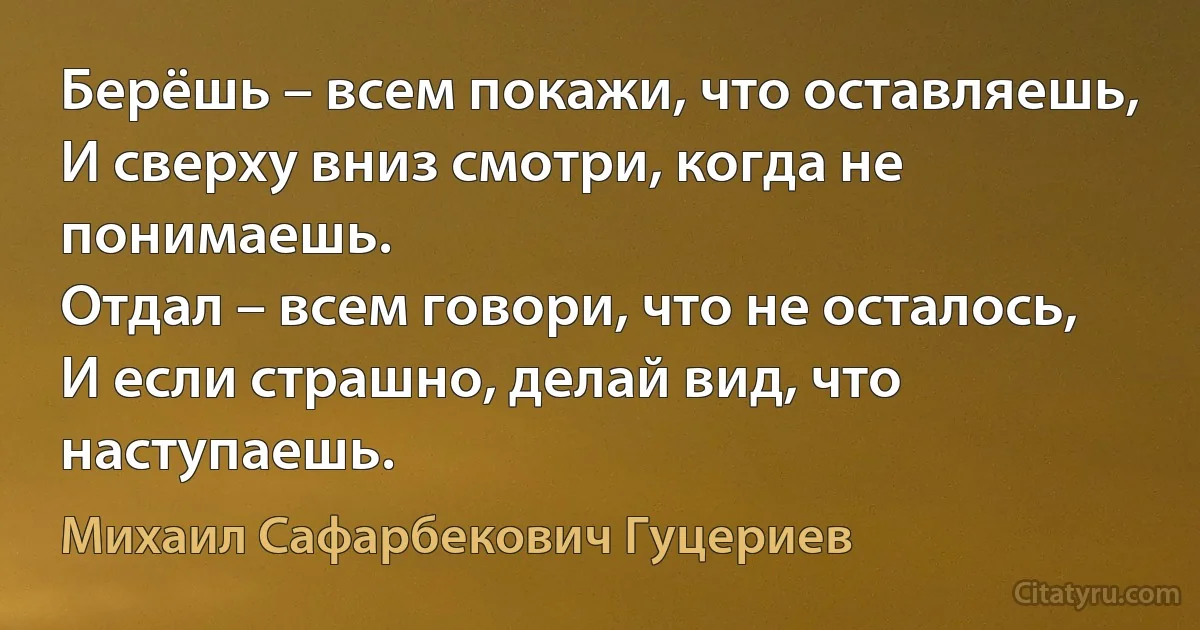 Берёшь – всем покажи, что оставляешь, 
И сверху вниз смотри, когда не понимаешь. 
Отдал – всем говори, что не осталось, 
И если страшно, делай вид, что наступаешь. (Михаил Сафарбекович Гуцериев)