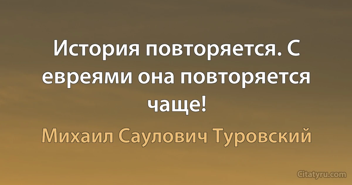 История повторяется. С евреями она повторяется чаще! (Михаил Саулович Туровский)