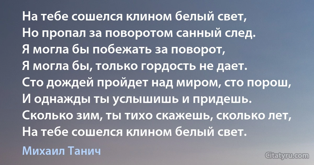 На тебе сошелся клином белый свет,
Но пропал за поворотом санный след.
Я могла бы побежать за поворот,
Я могла бы, только гордость не дает.
Сто дождей пройдет над миром, сто порош,
И однажды ты услышишь и придешь.
Сколько зим, ты тихо скажешь, сколько лет,
На тебе сошелся клином белый свет. (Михаил Танич)