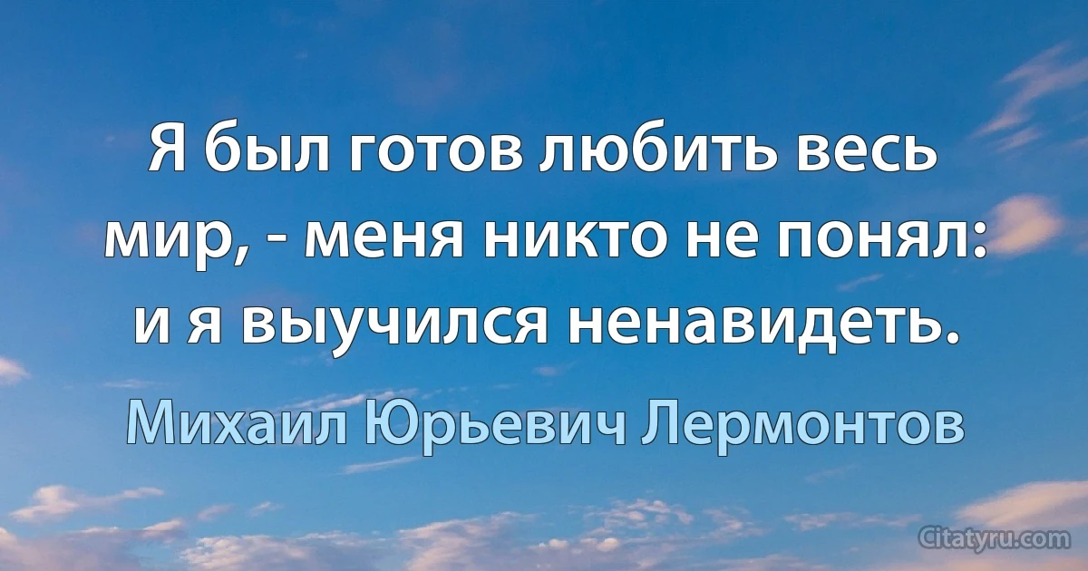 Я был готов любить весь мир, - меня никто не понял: и я выучился ненавидеть. (Михаил Юрьевич Лермонтов)