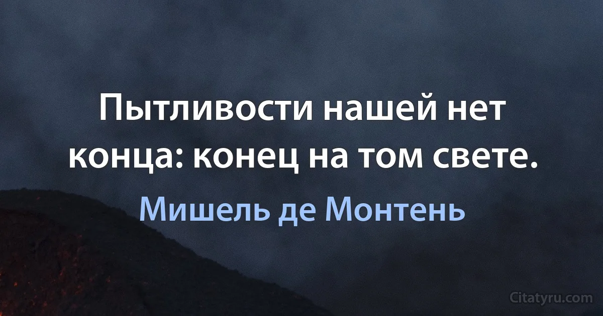 Пытливости нашей нет конца: конец на том свете. (Мишель де Монтень)