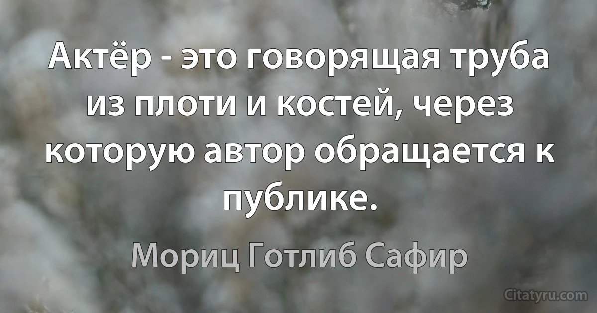 Актёр - это говорящая труба из плоти и костей, через которую автор обращается к публике. (Мориц Готлиб Сафир)