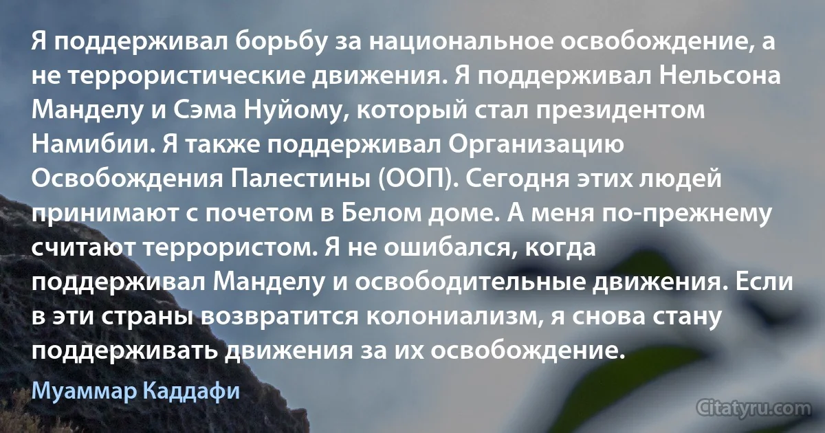 Я поддерживал борьбу за национальное освобождение, а не террористические движения. Я поддерживал Нельсона Манделу и Сэма Нуйому, который стал президентом Намибии. Я также поддерживал Организацию Освобождения Палестины (ООП). Сегодня этих людей принимают с почетом в Белом доме. А меня по-прежнему считают террористом. Я не ошибался, когда поддерживал Манделу и освободительные движения. Если в эти страны возвратится колониализм, я снова стану поддерживать движения за их освобождение. (Муаммар Каддафи)