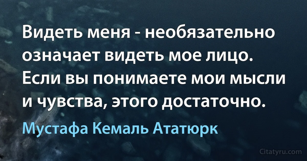 Видеть меня - необязательно означает видеть мое лицо. Если вы понимаете мои мысли и чувства, этого достаточно. (Мустафа Кемаль Ататюрк)