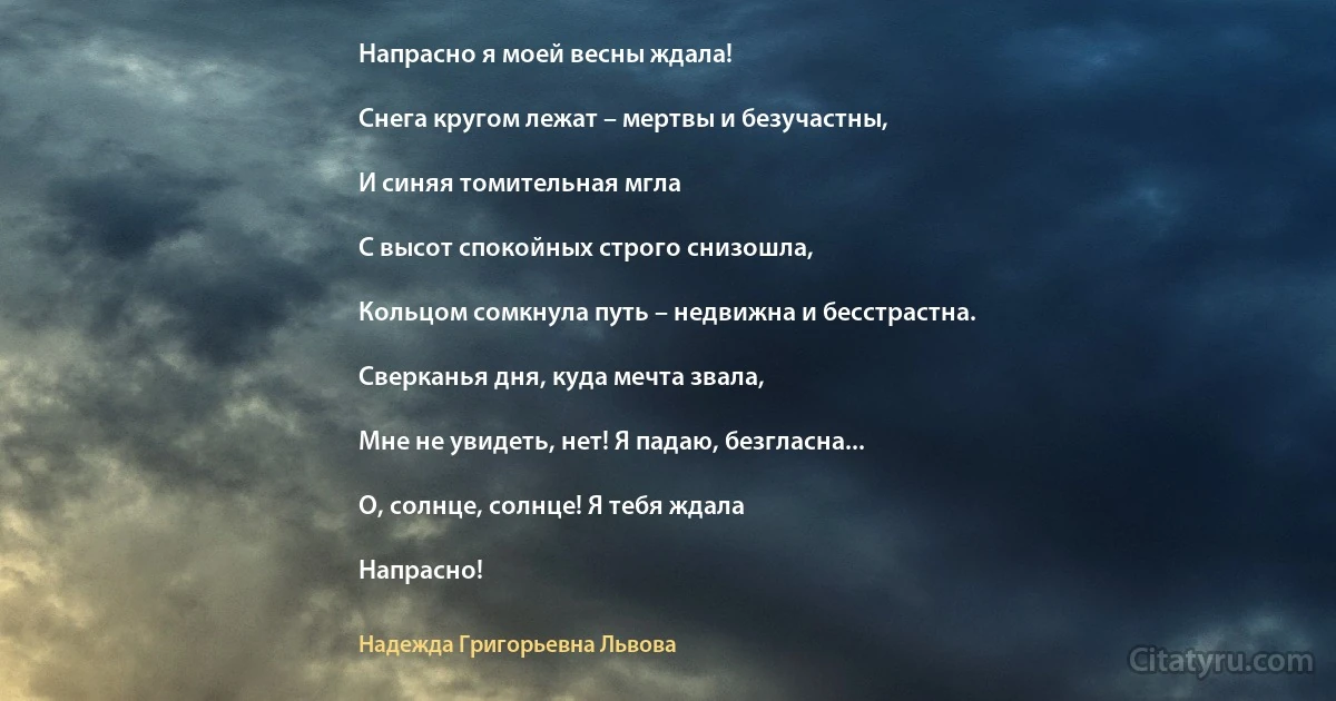 Напрасно я моей весны ждала!

Снега кругом лежат – мертвы и безучастны,

И синяя томительная мгла

С высот спокойных строго снизошла,

Кольцом сомкнула путь – недвижна и бесстрастна.

Сверканья дня, куда мечта звала,

Мне не увидеть, нет! Я падаю, безгласна...

О, солнце, солнце! Я тебя ждала

Напрасно! (Надежда Григорьевна Львова)