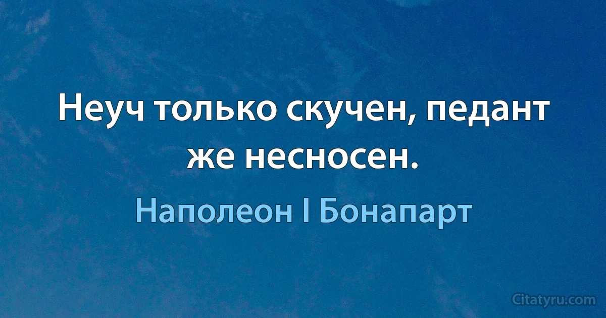 Неуч только скучен, педант же несносен. (Наполеон I Бонапарт)