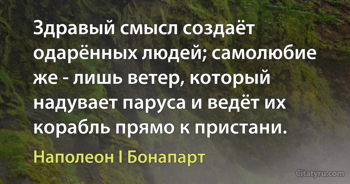 Здравый смысл создаёт одарённых людей; самолюбие же - лишь ветер, который надувает паруса и ведёт их корабль прямо к пристани. (Наполеон I Бонапарт)