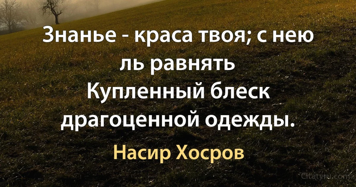 Знанье - краса твоя; с нею ль равнять
Купленный блеск драгоценной одежды. (Насир Хосров)