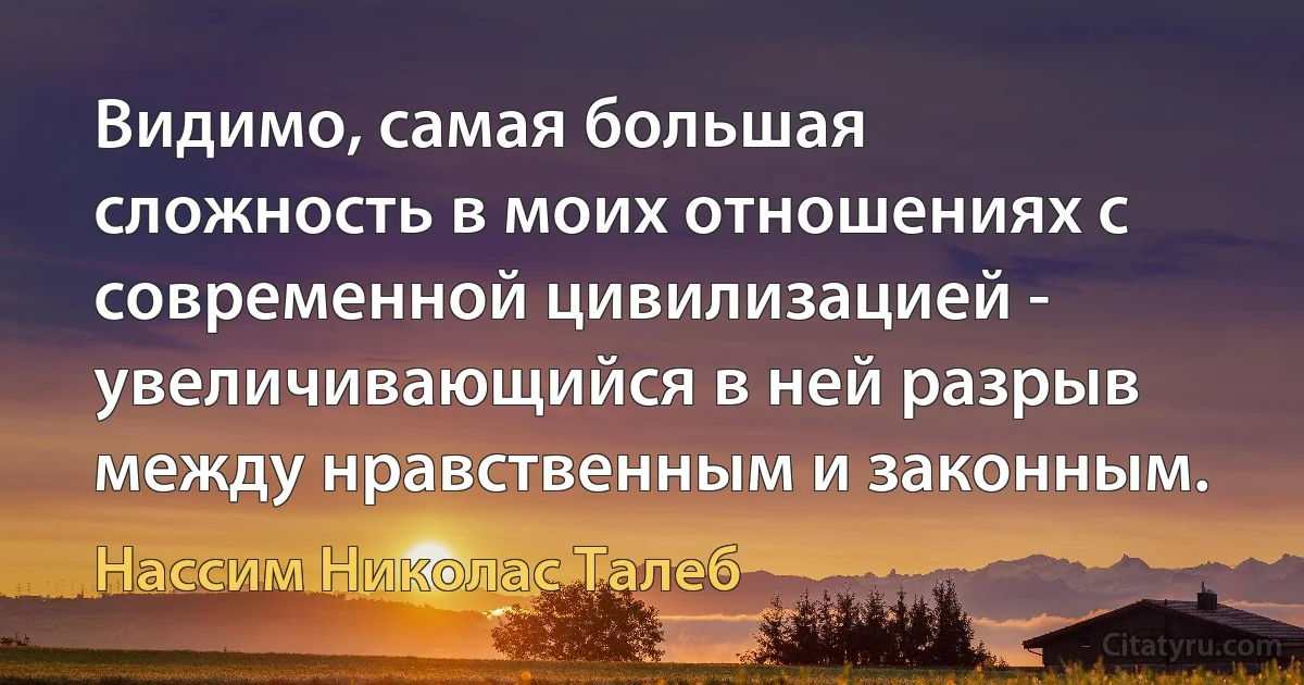 Видимо, самая большая сложность в моих отношениях с современной цивилизацией - увеличивающийся в ней разрыв между нравственным и законным. (Нассим Николас Талеб)