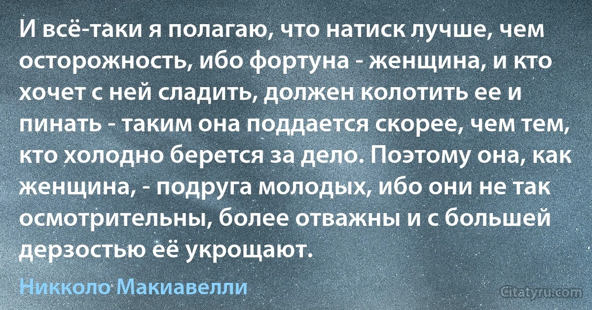 И всё-таки я полагаю, что натиск лучше, чем осторожность, ибо фортуна - женщина, и кто хочет с ней сладить, должен колотить ее и пинать - таким она поддается скорее, чем тем, кто холодно берется за дело. Поэтому она, как женщина, - подруга молодых, ибо они не так осмотрительны, более отважны и с большей дерзостью её укрощают. (Никколо Макиавелли)