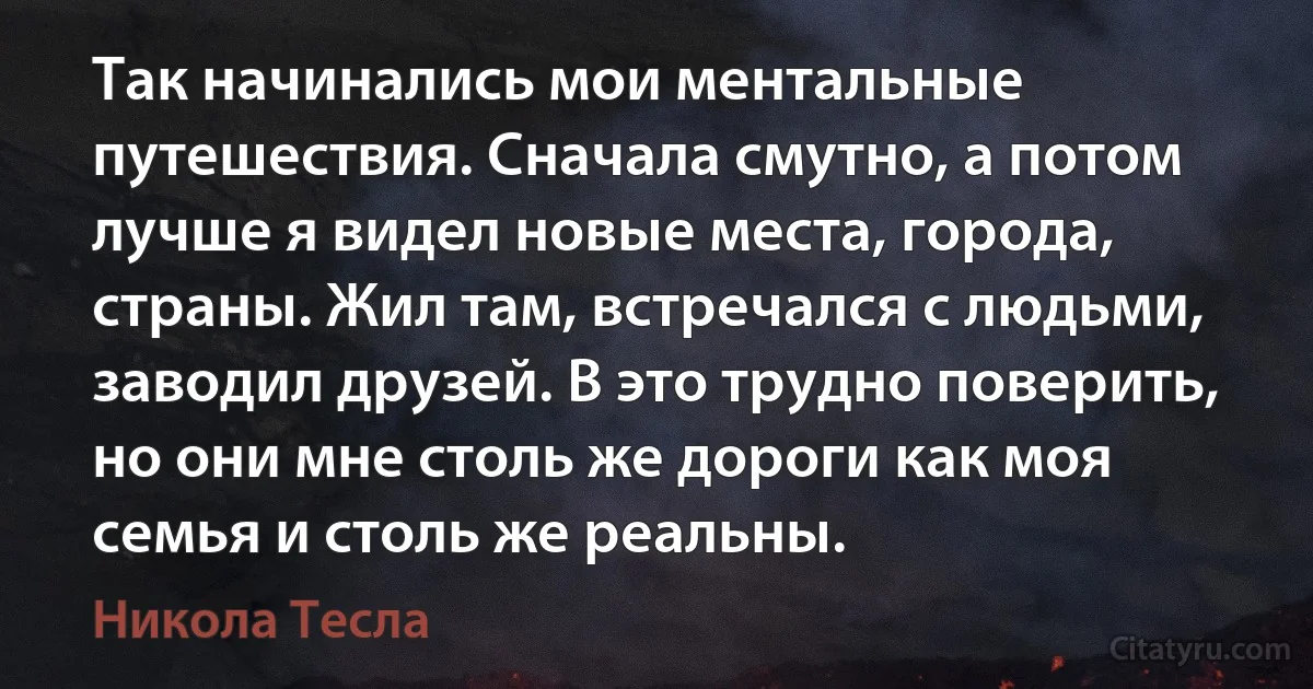 Так начинались мои ментальные путешествия. Сначала смутно, а потом лучше я видел новые места, города, страны. Жил там, встречался с людьми, заводил друзей. В это трудно поверить, но они мне столь же дороги как моя семья и столь же реальны. (Никола Тесла)