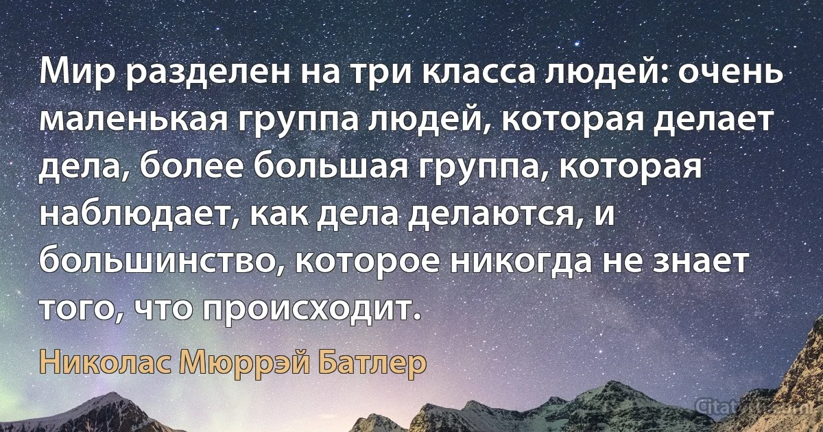 Мир разделен на три класса людей: очень маленькая группа людей, которая делает дела, более большая группа, которая наблюдает, как дела делаются, и большинство, которое никогда не знает того, что происходит. (Николас Мюррэй Батлер)