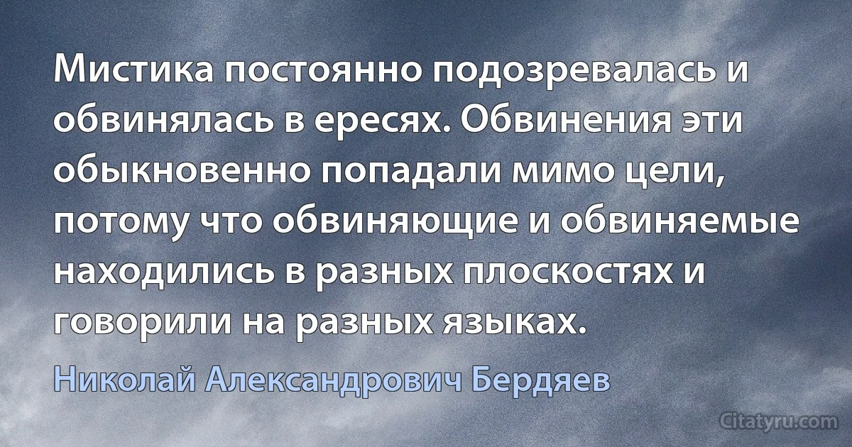 Мистика постоянно подозревалась и обвинялась в ересях. Обвинения эти обыкновенно попадали мимо цели, потому что обвиняющие и обвиняемые находились в разных плоскостях и говорили на разных языках. (Николай Александрович Бердяев)