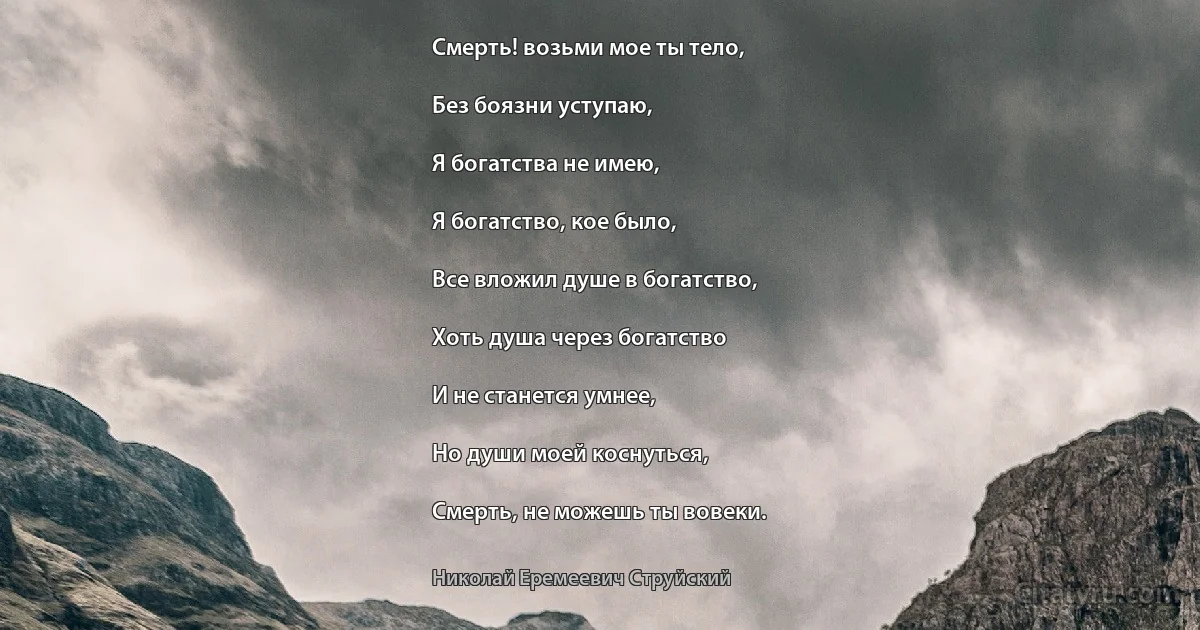 Смерть! возьми мое ты тело,

Без боязни уступаю,

Я богатства не имею,

Я богатство, кое было,

Все вложил душе в богатство,

Хоть душа через богатство

И не станется умнее,

Но души моей коснуться,

Смерть, не можешь ты вовеки. (Николай Еремеевич Струйский)