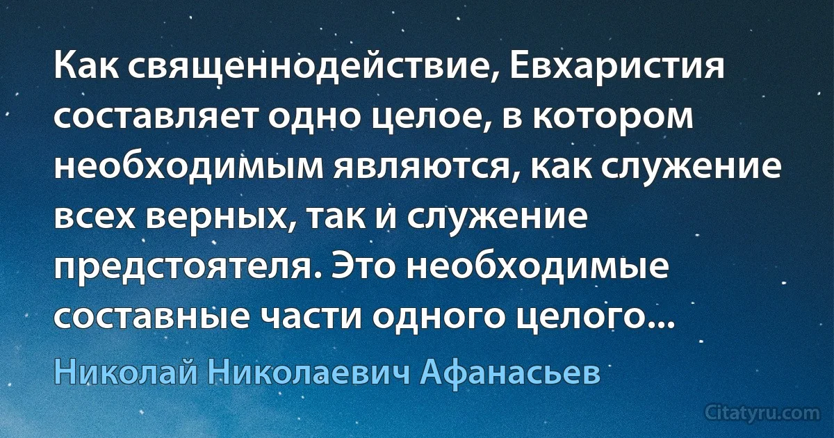 Как священнодействие, Евхаристия составляет одно целое, в котором необходимым являются, как служение всех верных, так и служение предстоятеля. Это необходимые составные части одного целого... (Николай Николаевич Афанасьев)