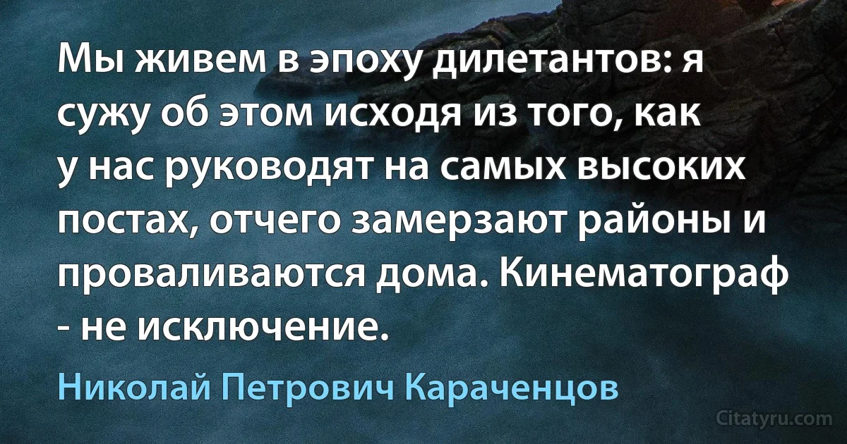 Мы живем в эпоху дилетантов: я сужу об этом исходя из того, как у нас руководят на самых высоких постах, отчего замерзают районы и проваливаются дома. Кинематограф - не исключение. (Николай Петрович Караченцов)