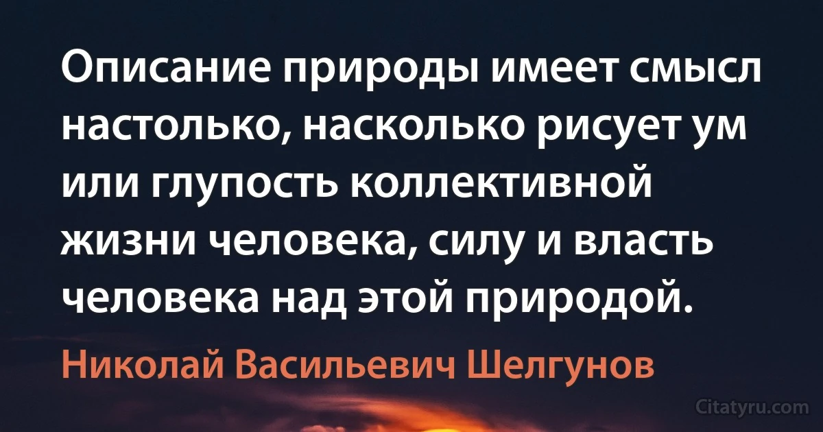 Описание природы имеет смысл настолько, насколько рисует ум или глупость коллективной жизни человека, силу и власть человека над этой природой. (Николай Васильевич Шелгунов)