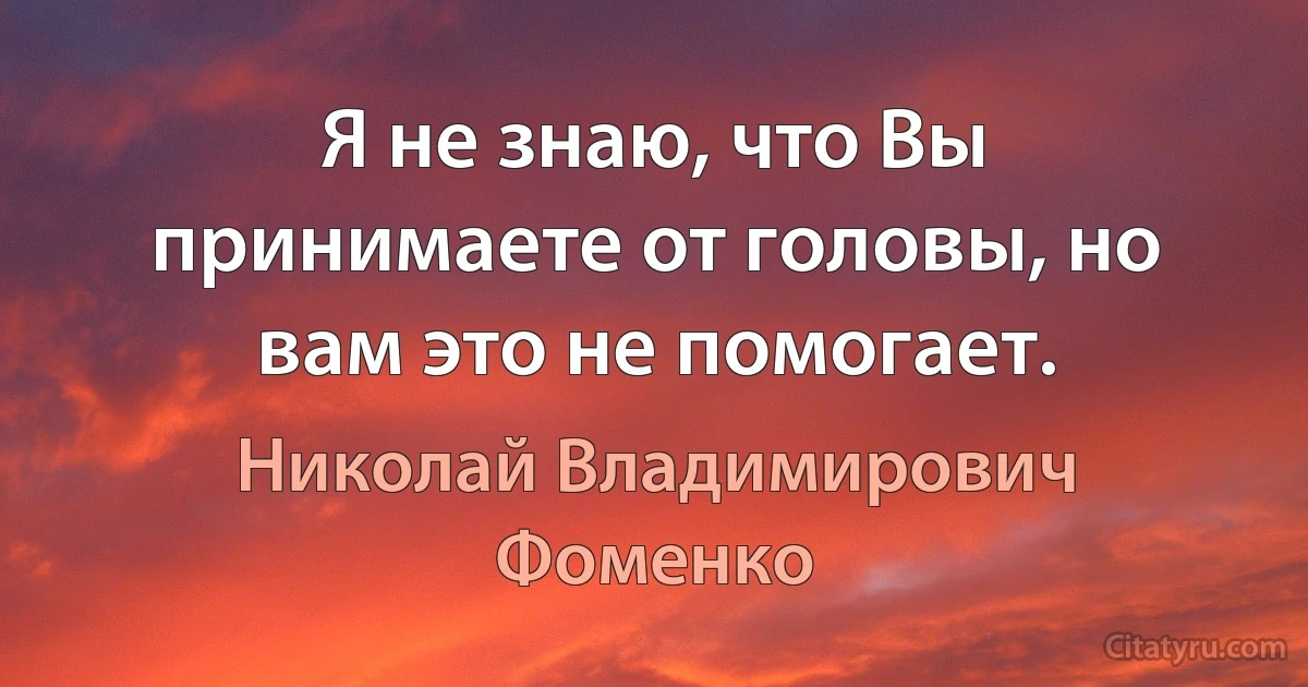 Я не знаю, что Вы принимаете от головы, но вам это не помогает. (Николай Владимирович Фоменко)