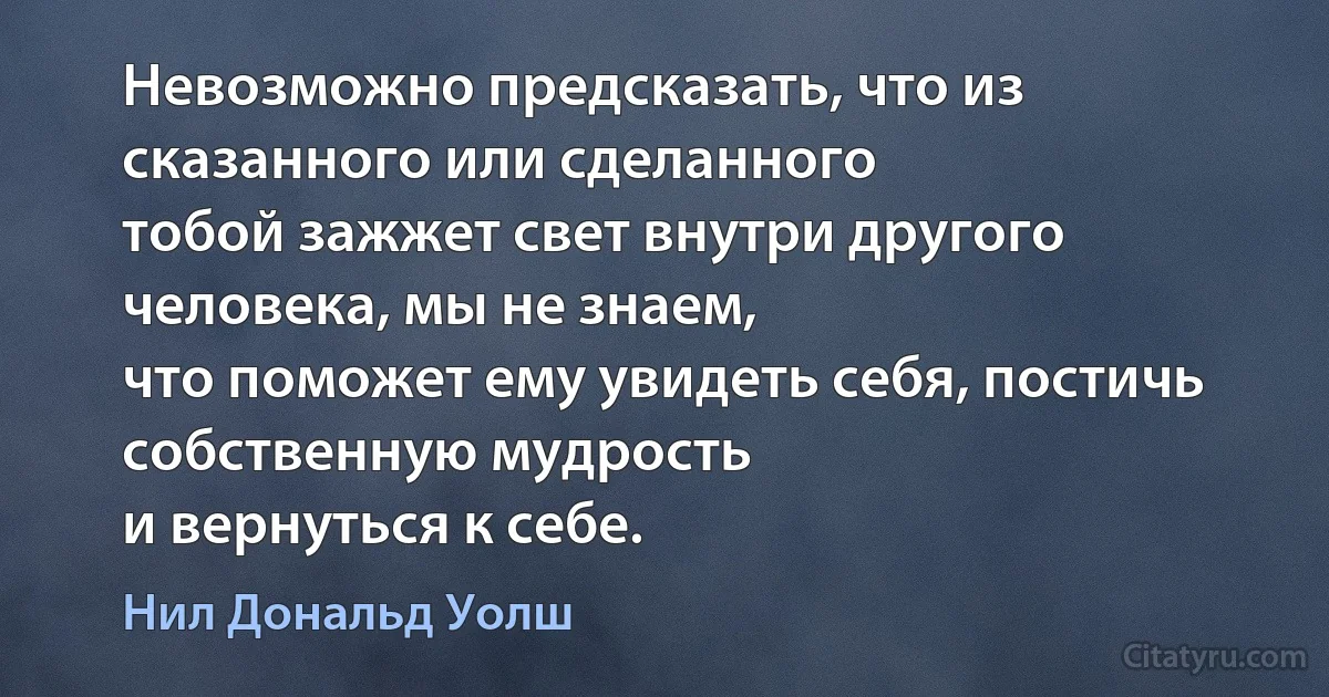 Невозможно предсказать, что из сказанного или сделанного
тобой зажжет свет внутри другого человека, мы не знаем,
что поможет ему увидеть себя, постичь собственную мудрость
и вернуться к себе. (Нил Дональд Уолш)