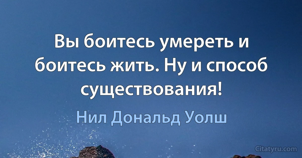 Вы боитесь умереть и боитесь жить. Ну и способ существования! (Нил Дональд Уолш)