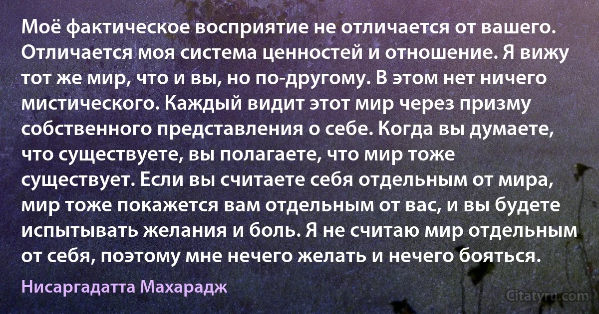 Моё фактическое восприятие не отличается от вашего. Отличается моя система ценностей и отношение. Я вижу тот же мир, что и вы, но по-другому. В этом нет ничего мистического. Каждый видит этот мир через призму собственного представления о себе. Когда вы думаете, что существуете, вы полагаете, что мир тоже существует. Если вы считаете себя отдельным от мира, мир тоже покажется вам отдельным от вас, и вы будете испытывать желания и боль. Я не считаю мир отдельным от себя, поэтому мне нечего желать и нечего бояться. (Нисаргадатта Махарадж)