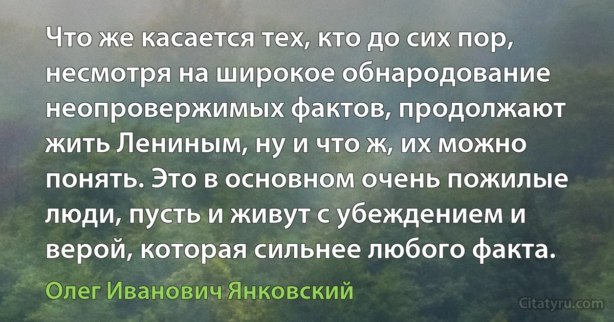 Что же касается тех, кто до сих пор, несмотря на широкое обнародование неопровержимых фактов, продолжают жить Лениным, ну и что ж, их можно понять. Это в основном очень пожилые люди, пусть и живут с убеждением и верой, которая сильнее любого факта. (Олег Иванович Янковский)