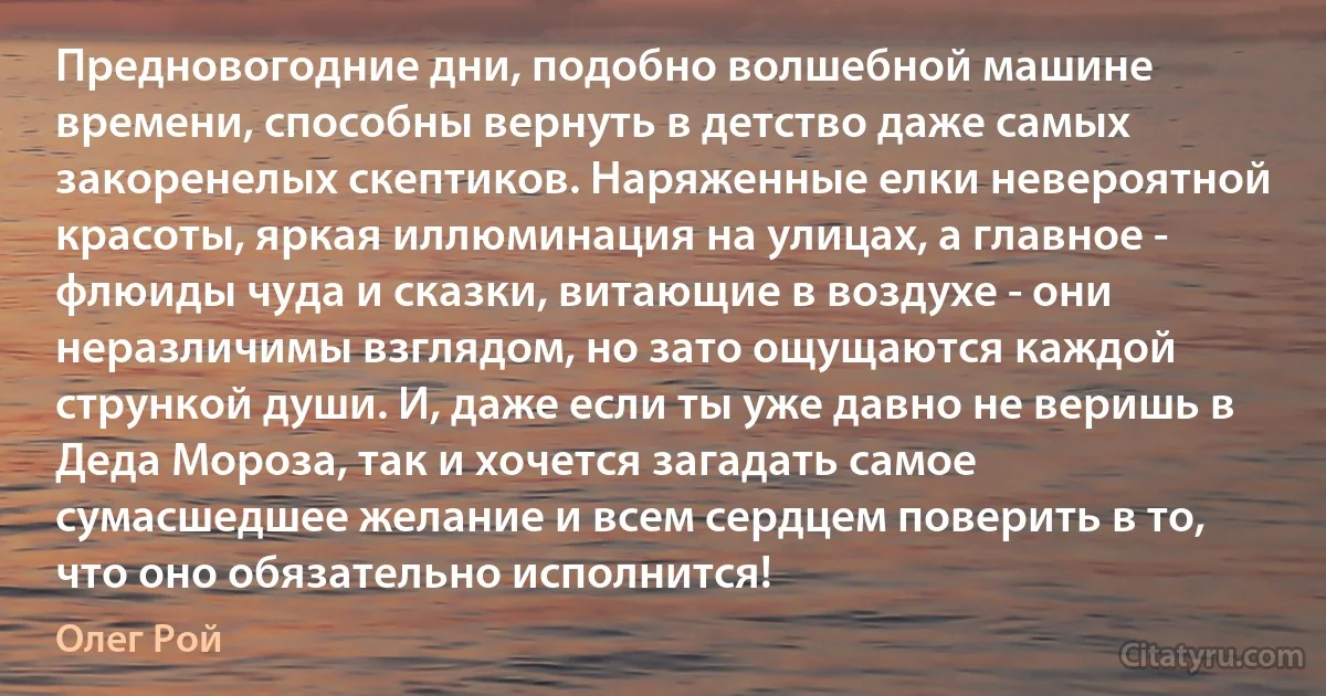 Предновогодние дни, подобно волшебной машине времени, способны вернуть в детство даже самых закоренелых скептиков. Наряженные елки невероятной красоты, яркая иллюминация на улицах, а главное - флюиды чуда и сказки, витающие в воздухе - они неразличимы взглядом, но зато ощущаются каждой стрункой души. И, даже если ты уже давно не веришь в Деда Мороза, так и хочется загадать самое сумасшедшее желание и всем сердцем поверить в то, что оно обязательно исполнится! (Олег Рой)