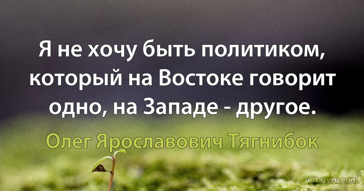 Я не хочу быть политиком, который на Востоке говорит одно, на Западе - другое. (Олег Ярославович Тягнибок)