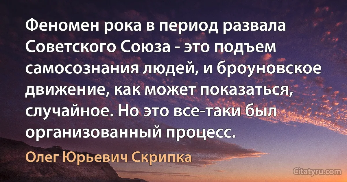 Феномен рока в период развала Советского Союза - это подъем самосознания людей, и броуновское движение, как может показаться, случайное. Но это все-таки был организованный процесс. (Олег Юрьевич Скрипка)