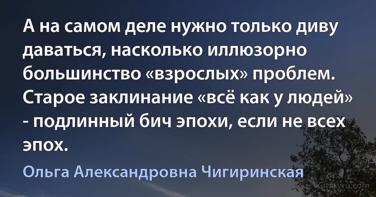 А на самом деле нужно только диву даваться, насколько иллюзорно большинство «взрослых» проблем. Старое заклинание «всё как у людей» - подлинный бич эпохи, если не всех эпох. (Ольга Александровна Чигиринская)