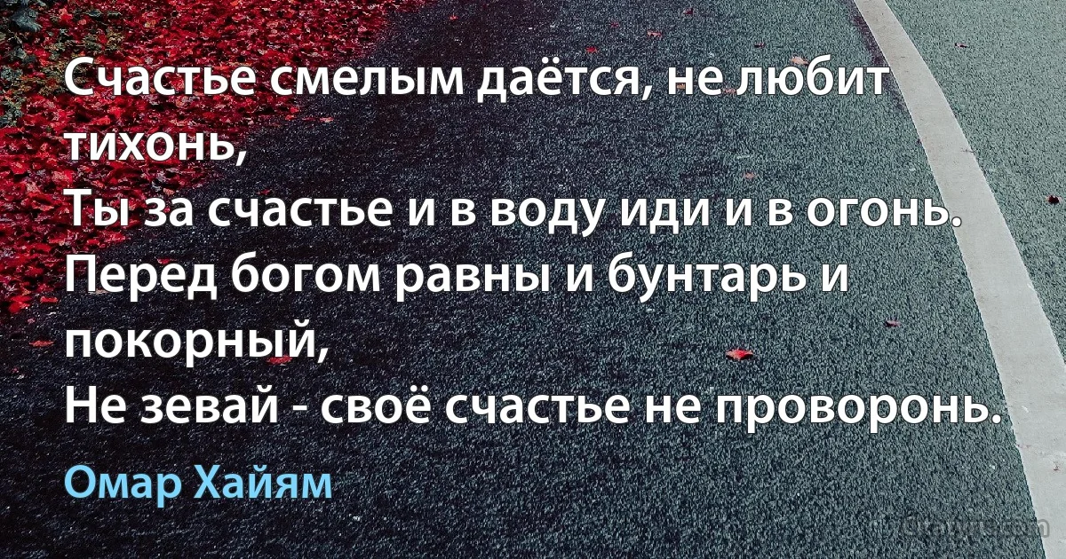 Счастье смелым даётся, не любит тихонь,
Ты за счастье и в воду иди и в огонь.
Перед богом равны и бунтарь и покорный,
Не зевай - своё счастье не проворонь. (Омар Хайям)