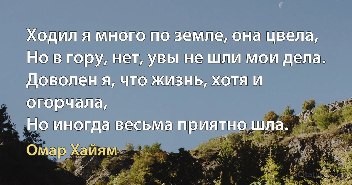 Ходил я много по земле, она цвела,
Но в гору, нет, увы не шли мои дела.
Доволен я, что жизнь, хотя и огорчала,
Но иногда весьма приятно шла. (Омар Хайям)