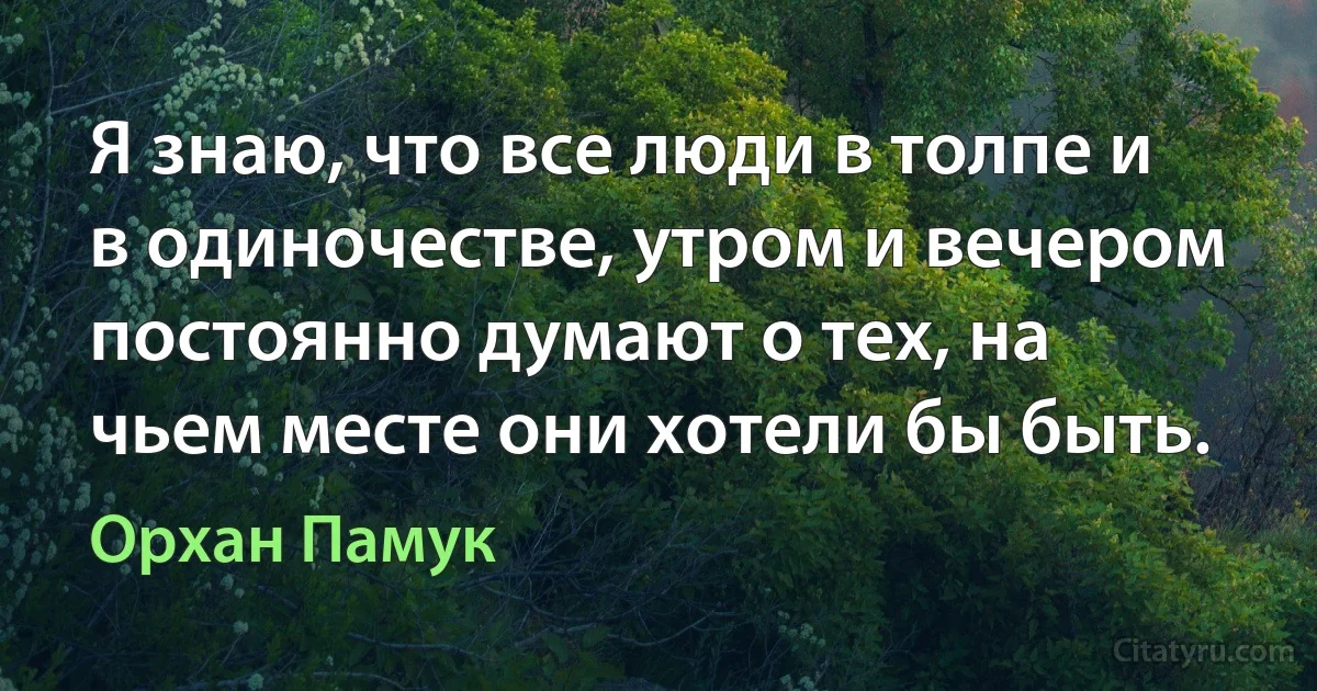 Я знаю, что все люди в толпе и в одиночестве, утром и вечером постоянно думают о тех, на чьем месте они хотели бы быть. (Орхан Памук)