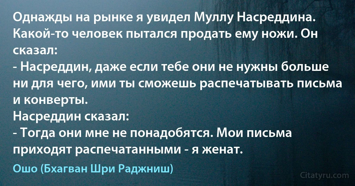 Однажды на рынке я увидел Муллу Насреддина. Какой-то человек пытался продать ему ножи. Он сказал:
- Насреддин, даже если тебе они не нужны больше ни для чего, ими ты сможешь распечатывать письма и конверты.
Насреддин сказал:
- Тогда они мне не понадобятся. Мои письма приходят распечатанными - я женат. (Ошо (Бхагван Шри Раджниш))