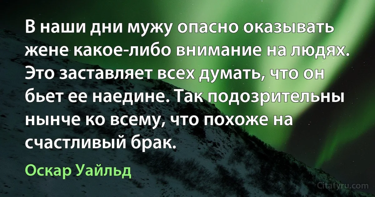 В наши дни мужу опасно оказывать жене какое-либо внимание на людях. Это заставляет всех думать, что он бьет ее наедине. Так подозрительны нынче ко всему, что похоже на счастливый брак. (Оскар Уайльд)