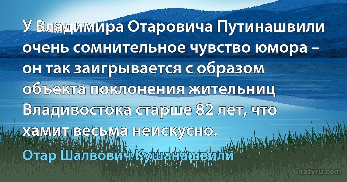 У Владимира Отаровича Путинашвили очень сомнительное чувство юмора – он так заигрывается с образом объекта поклонения жительниц Владивостока старше 82 лет, что хамит весьма неискусно. (Отар Шалвович Кушанашвили)