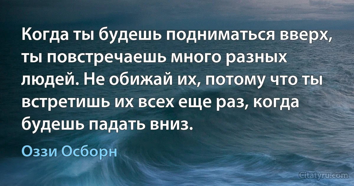 Когда ты будешь подниматься вверх, ты повстречаешь много разных людей. Не обижай их, потому что ты встретишь их всех еще раз, когда будешь падать вниз. (Оззи Осборн)