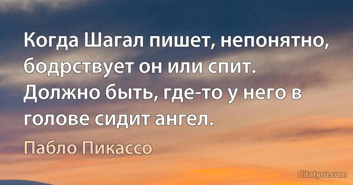 Когда Шагал пишет, непонятно, бодрствует он или спит. Должно быть, где-то у него в голове сидит ангел. (Пабло Пикассо)