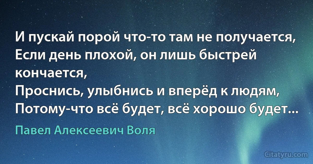 И пускай порой что-то там не получается,
Если день плохой, он лишь быстрей кончается,
Проснись, улыбнись и вперёд к людям,
Потому-что всё будет, всё хорошо будет... (Павел Алексеевич Воля)