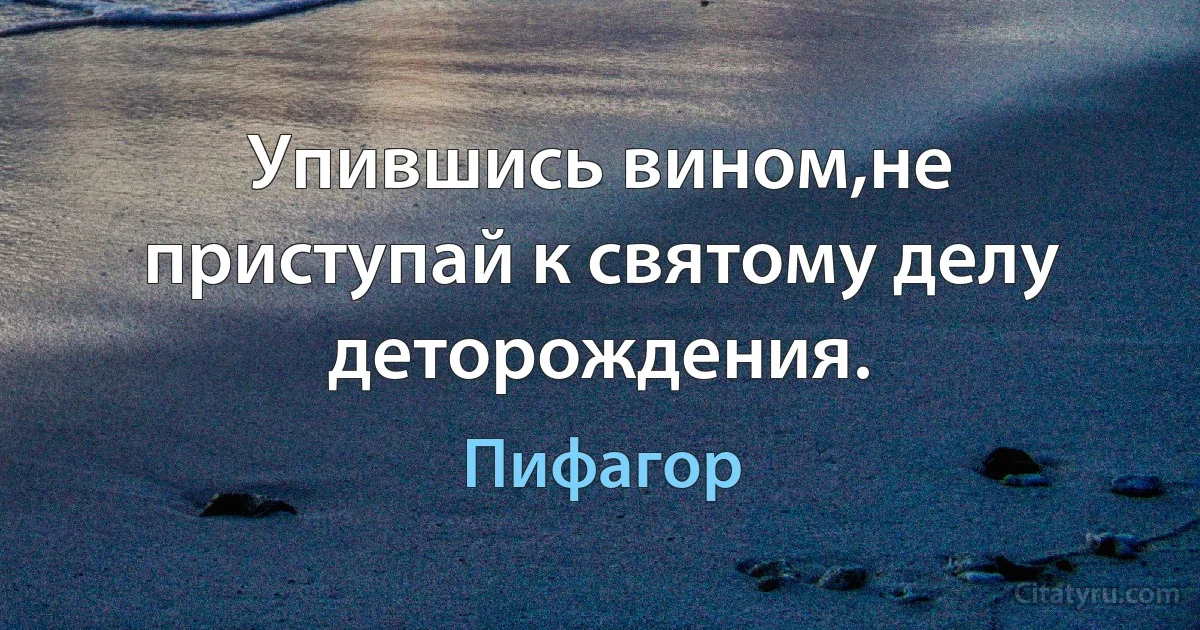 Упившись вином,не приступай к святому делу деторождения. (Пифагор)