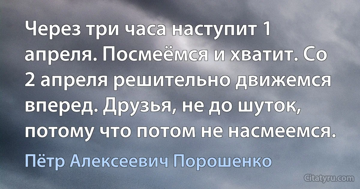 Через три часа наступит 1 апреля. Посмеёмся и хватит. Со 2 апреля решительно движемся вперед. Друзья, не до шуток, потому что потом не насмеемся. (Пётр Алексеевич Порошенко)