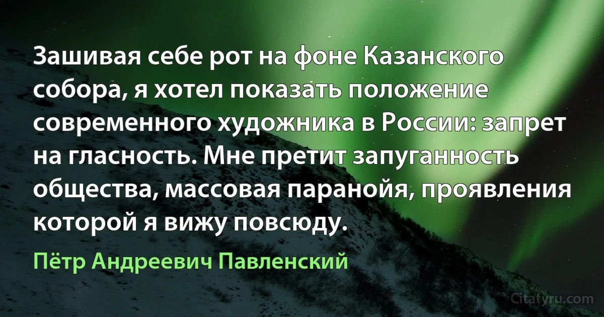 Зашивая себе рот на фоне Казанского собора, я хотел показать положение современного художника в России: запрет на гласность. Мне претит запуганность общества, массовая паранойя, проявления которой я вижу повсюду. (Пётр Андреевич Павленский)