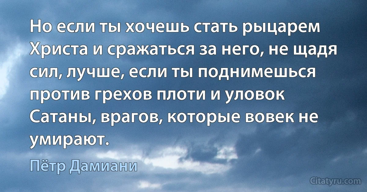 Но если ты хочешь стать рыцарем Христа и сражаться за него, не щадя сил, лучше, если ты поднимешься против грехов плоти и уловок Сатаны, врагов, которые вовек не умирают. (Пётр Дамиани)