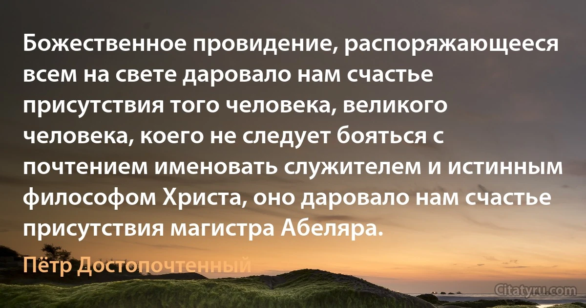 Божественное провидение, распоряжающееся всем на свете даровало нам счастье присутствия того человека, великого человека, коего не следует бояться с почтением именовать служителем и истинным философом Христа, оно даровало нам счастье присутствия магистра Абеляра. (Пётр Достопочтенный)