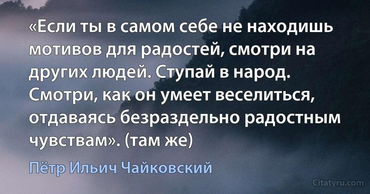 «Если ты в самом себе не находишь мотивов для радостей, смотри на других людей. Ступай в народ. Смотри, как он умеет веселиться, отдаваясь безраздельно радостным чувствам». (там же) (Пётр Ильич Чайковский)