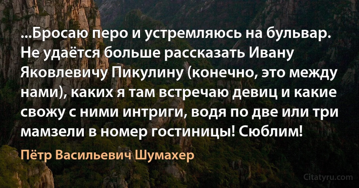 ...Бросаю перо и устремляюсь на бульвар. Не удаётся больше рассказать Ивану Яковлевичу Пикулину (конечно, это между нами), каких я там встречаю девиц и какие свожу с ними интриги, водя по две или три мамзели в номер гостиницы! Сюблим! (Пётр Васильевич Шумахер)