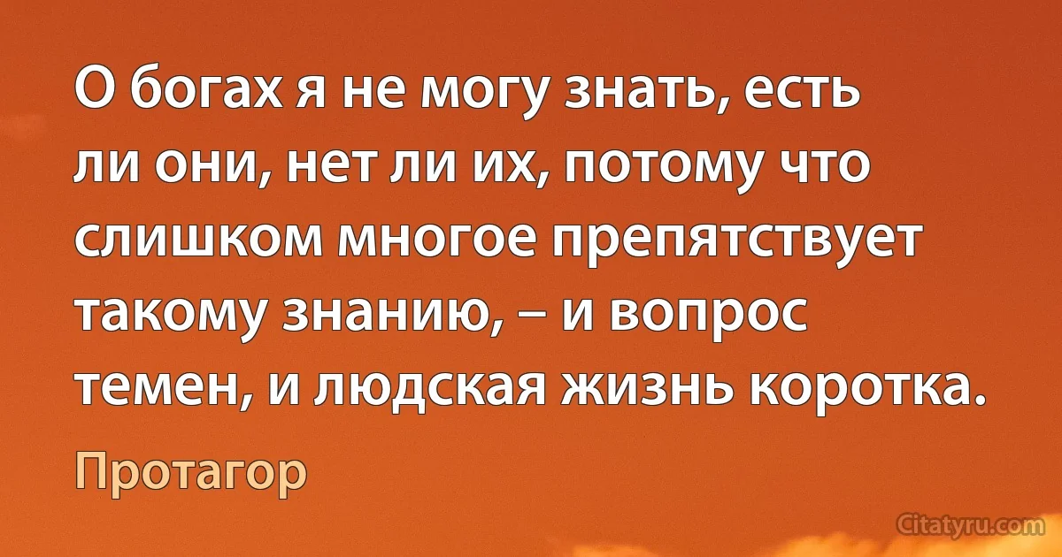 О богах я не могу знать, есть ли они, нет ли их, потому что слишком многое препятствует такому знанию, – и вопрос темен, и людская жизнь коротка. (Протагор)