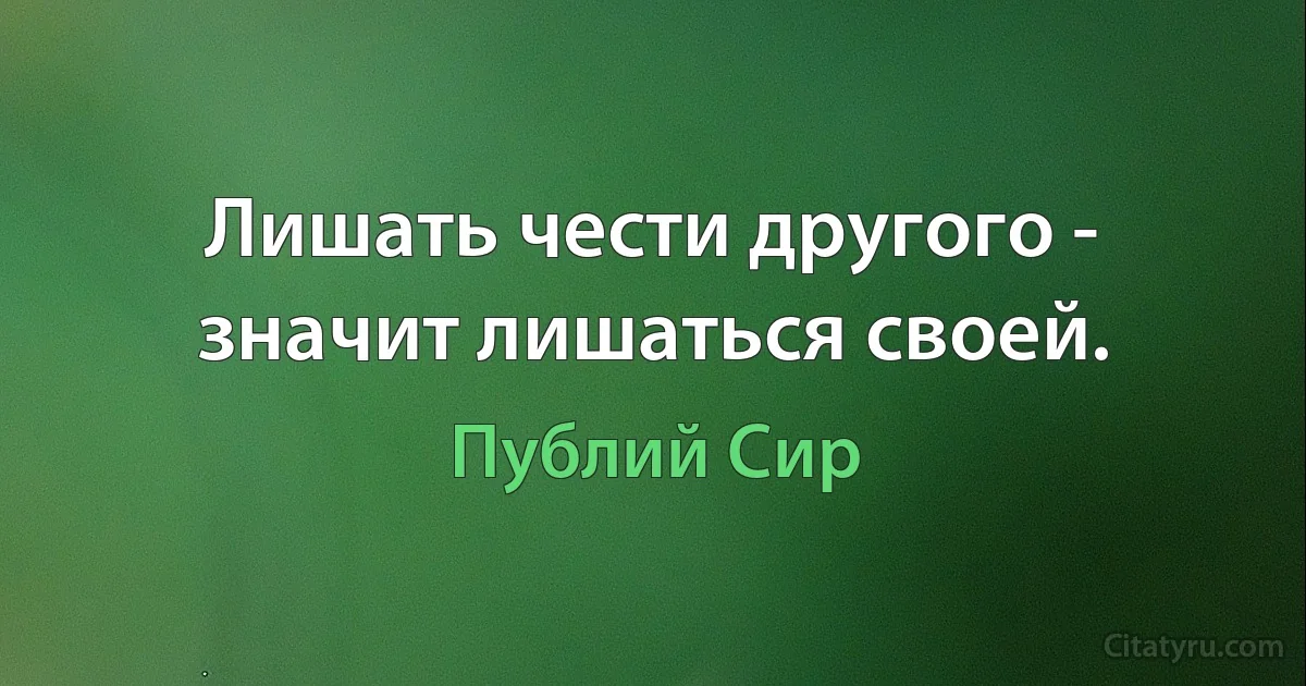 Лишать чести другого - значит лишаться своей. (Публий Сир)