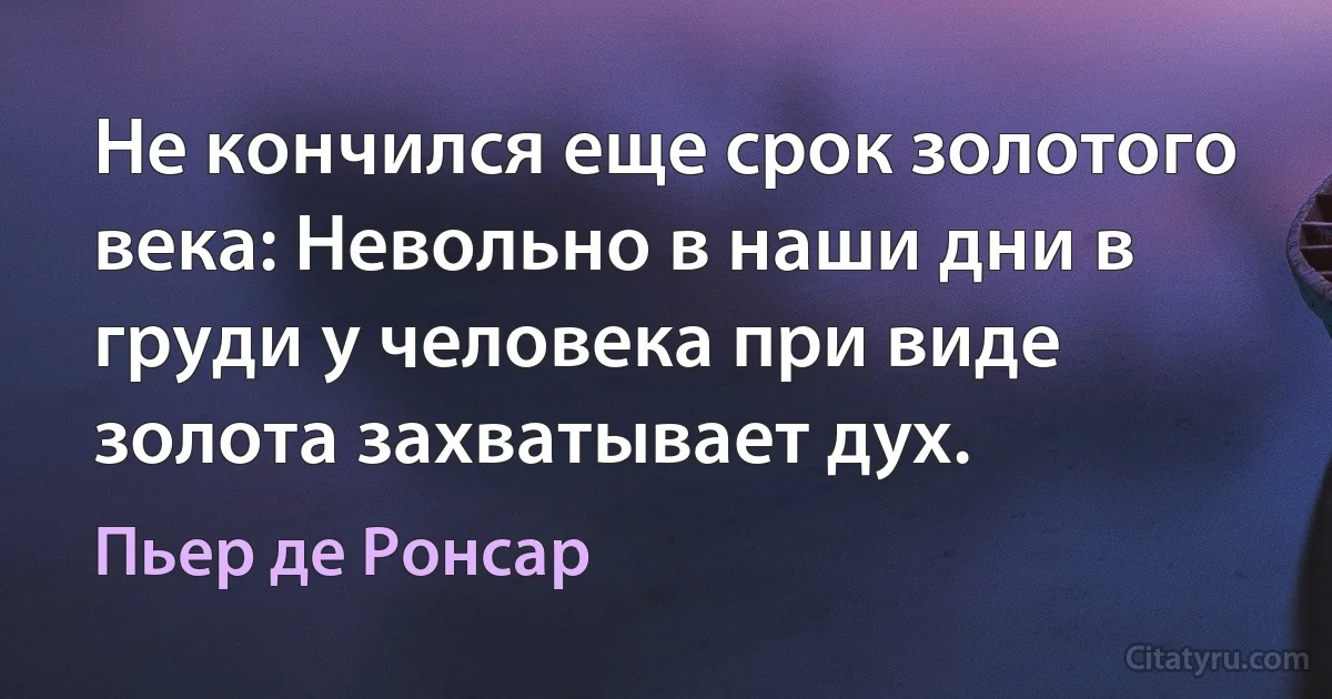 Не кончился еще срок золотого века: Невольно в наши дни в груди у человека при виде золота захватывает дух. (Пьер де Ронсар)